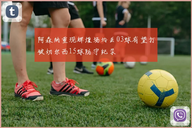 阿森纳重现辉煌场均丢03球有望打破切尔西15球防守纪录