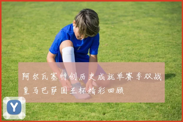 阿尔瓦塞特创历史成就单赛季双战皇马巴萨国王杯精彩回顾