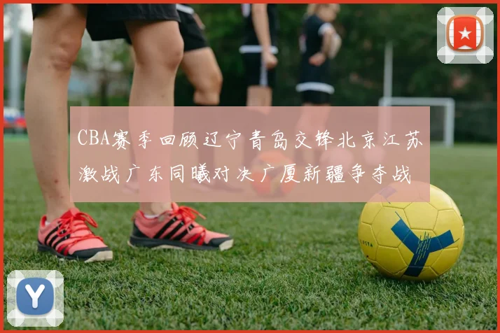 CBA赛季回顾辽宁青岛交锋北京江苏激战广东同曦对决广厦新疆争夺战精彩纷呈