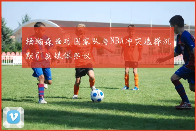 杨瀚森面对国家队与NBA冲突选择沉默引发媒体热议