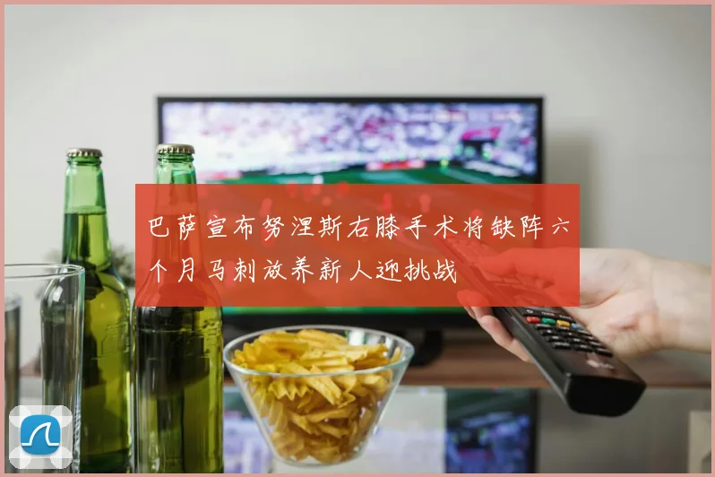 巴萨宣布努涅斯右膝手术将缺阵六个月马刺放养新人迎挑战