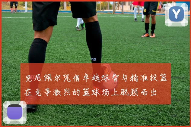 克尼佩尔凭借卓越球智与精准投篮在竞争激烈的篮球场上脱颖而出
