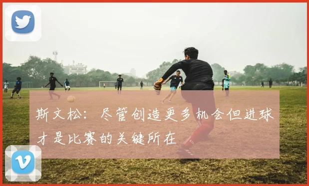 斯文松：尽管创造更多机会但进球才是比赛的关键所在