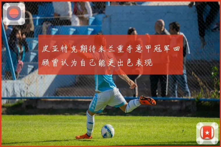 皮亚特克期待米兰重夺意甲冠军回顾曾认为自己能更出色表现