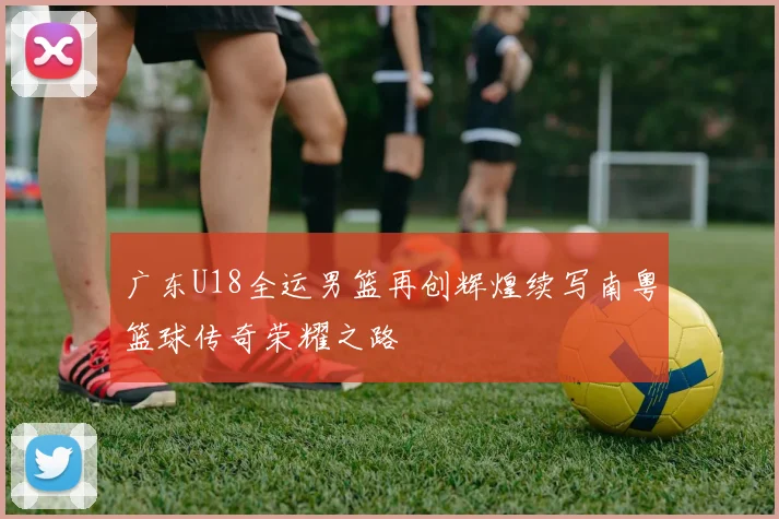 广东U18全运男篮再创辉煌续写南粤篮球传奇荣耀之路