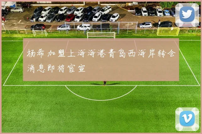 杨希加盟上海海港青岛西海岸转会消息即将官宣