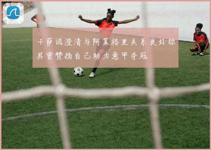 卡萨诺澄清与阿莱格里关系良好称其曾赞扬自己助力意甲夺冠