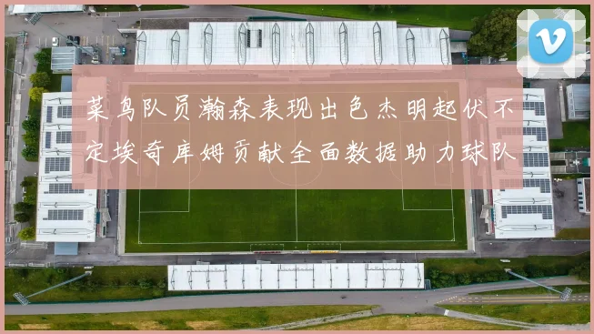 菜鸟队员瀚森表现出色杰明起伏不定埃奇库姆贡献全面数据助力球队