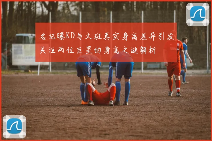 名记曝KD与文班真实身高差异引发关注两位巨星的身高之谜解析