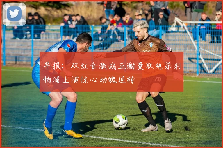 早报：双红会激战正酣曼联绝杀利物浦上演惊心动魄逆转