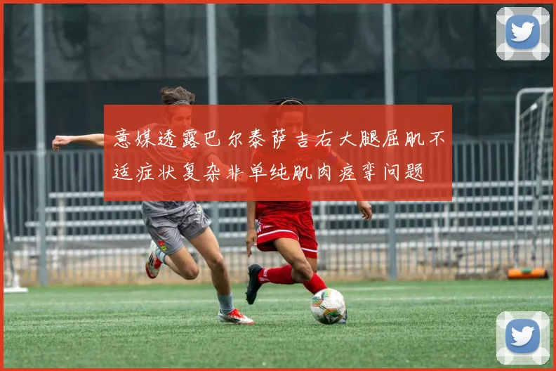 意媒透露巴尔泰萨吉右大腿屈肌不适症状复杂非单纯肌肉痉挛问题
