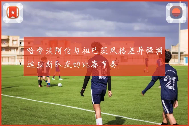 哈登谈阿伦与祖巴茨风格差异强调适应新队友的比赛节奏