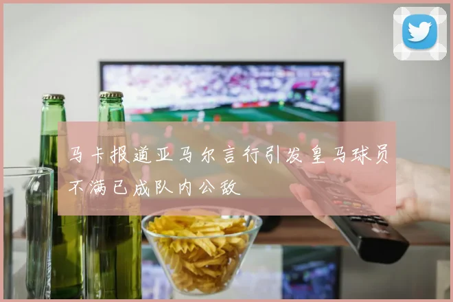 马卡报道亚马尔言行引发皇马球员不满已成队内公敌