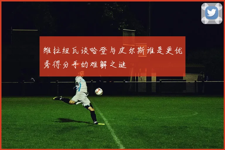 维拉纽瓦谈哈登与皮尔斯谁是更优秀得分手的难解之谜