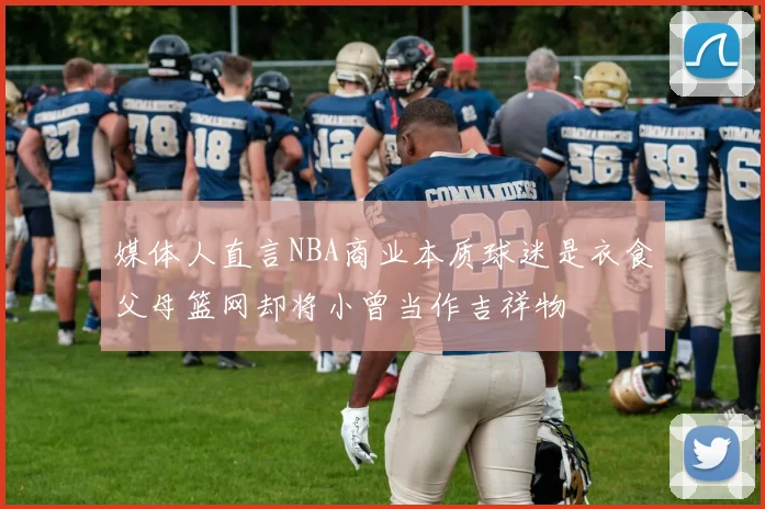 媒体人直言NBA商业本质球迷是衣食父母篮网却将小曾当作吉祥物