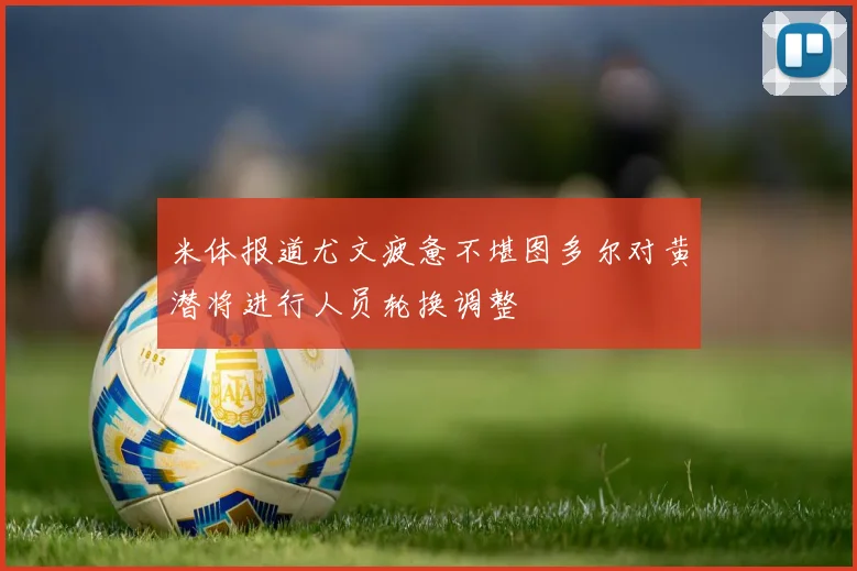 米体报道尤文疲惫不堪图多尔对黄潜将进行人员轮换调整