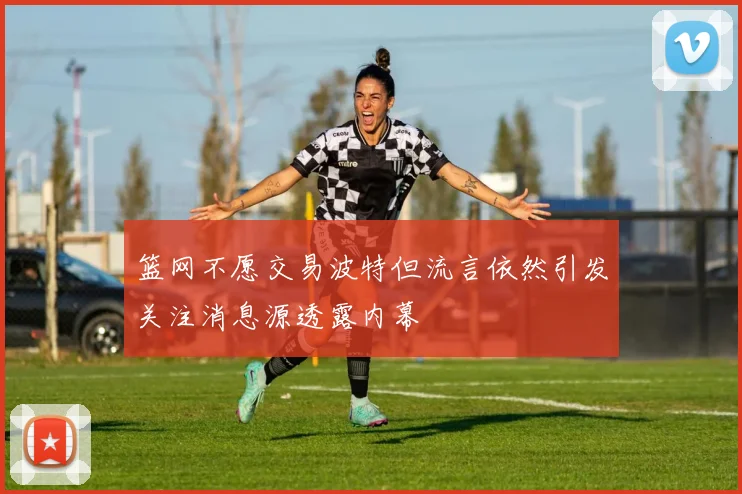 篮网不愿交易波特但流言依然引发关注消息源透露内幕