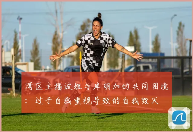 湾区主播波姐与库明加的共同困境：过于自我重视导致的自我毁灭