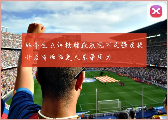 韩乔生点评杨瀚森表现不足强度提升后将面临更大竞争压力