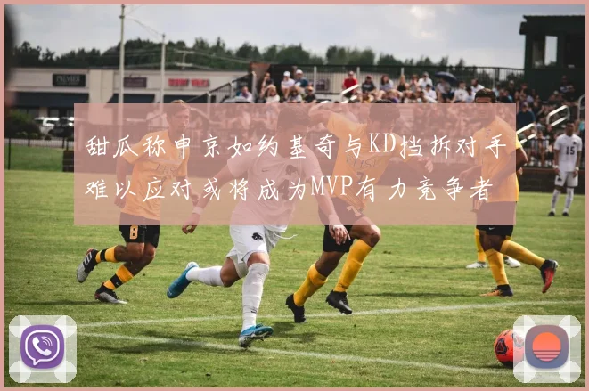 甜瓜称申京如约基奇与KD挡拆对手难以应对或将成为MVP有力竞争者