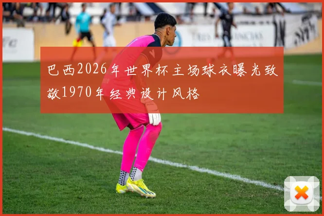 巴西2026年世界杯主场球衣曝光致敬1970年经典设计风格