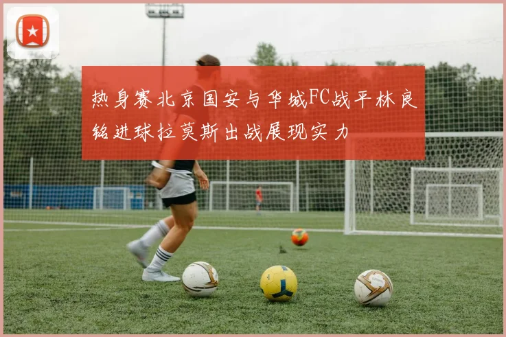 热身赛北京国安与华城FC战平林良铭进球拉莫斯出战展现实力
