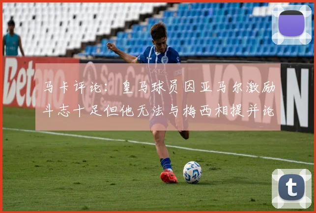 马卡评论：皇马球员因亚马尔激励斗志十足但他无法与梅西相提并论