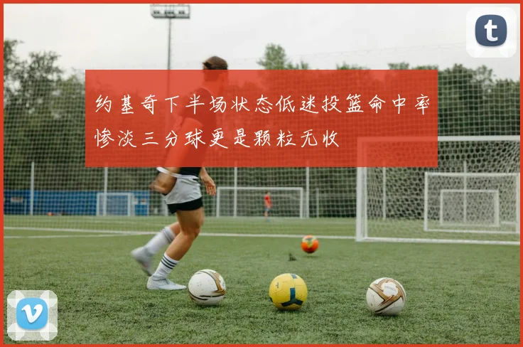 约基奇下半场状态低迷投篮命中率惨淡三分球更是颗粒无收