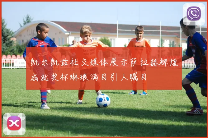 凯尔凯兹社交媒体展示萨拉赫辉煌成就奖杯琳琅满目引人瞩目
