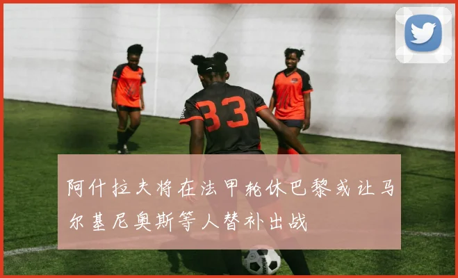阿什拉夫将在法甲轮休巴黎或让马尔基尼奥斯等人替补出战