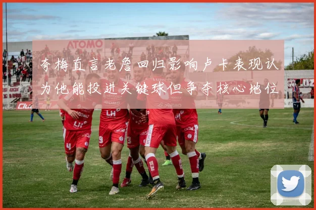 夸梅直言老詹回归影响卢卡表现认为他能投进关键球但争夺核心地位成阻碍