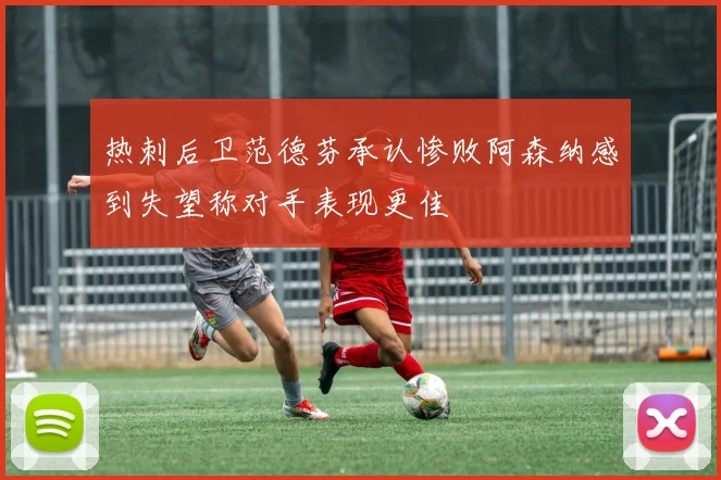 热刺后卫范德芬承认惨败阿森纳感到失望称对手表现更佳