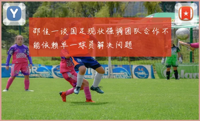 邵佳一谈国足现状强调团队合作不能依赖单一球员解决问题