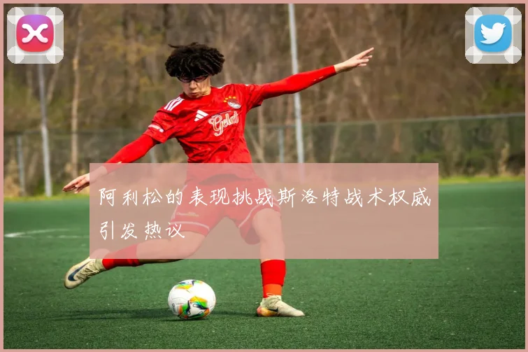 阿利松的表现挑战斯洛特战术权威引发热议