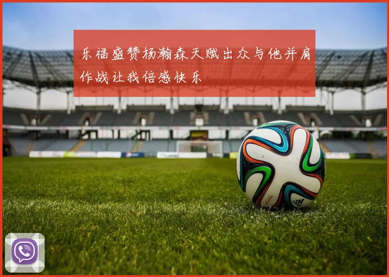 乐福盛赞杨瀚森天赋出众与他并肩作战让我倍感快乐