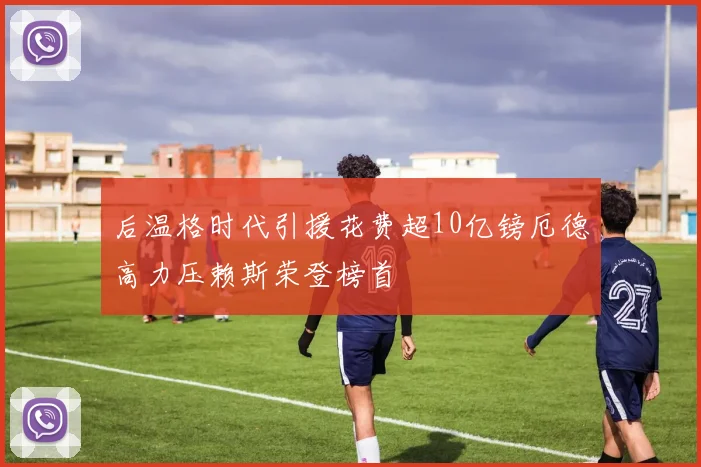 后温格时代引援花费超10亿镑厄德高力压赖斯荣登榜首