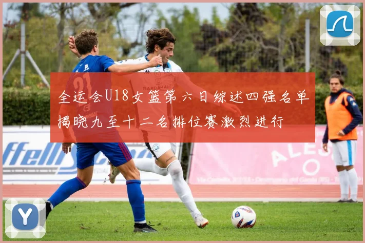 全运会U18女篮第六日综述四强名单揭晓九至十二名排位赛激烈进行