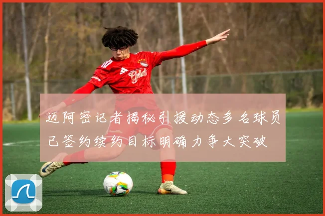 迈阿密记者揭秘引援动态多名球员已签约续约目标明确力争大突破