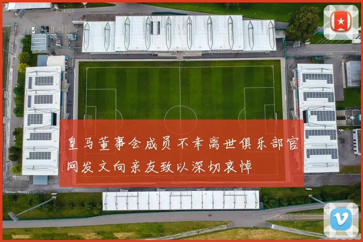 皇马董事会成员不幸离世俱乐部官网发文向亲友致以深切哀悼