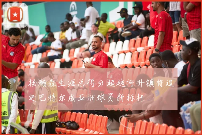 杨瀚森生涯总得分超越河升镇将追赶巴特尔成亚洲球员新标杆