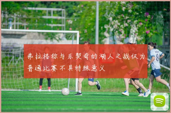 弗拉格称与东契奇的湖人之战仅为普通比赛不具特殊意义