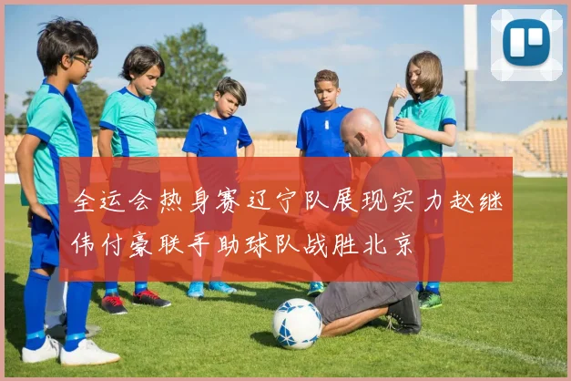 全运会热身赛辽宁队展现实力赵继伟付豪联手助球队战胜北京