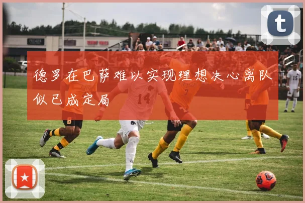 德罗在巴萨难以实现理想决心离队似已成定局
